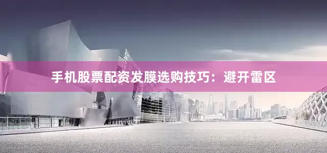 手机股票配资发膜选购技巧：避开雷区