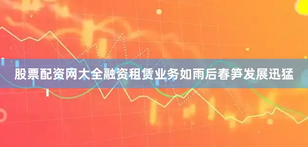 股票配资网大全融资租赁业务如雨后春笋发展迅猛