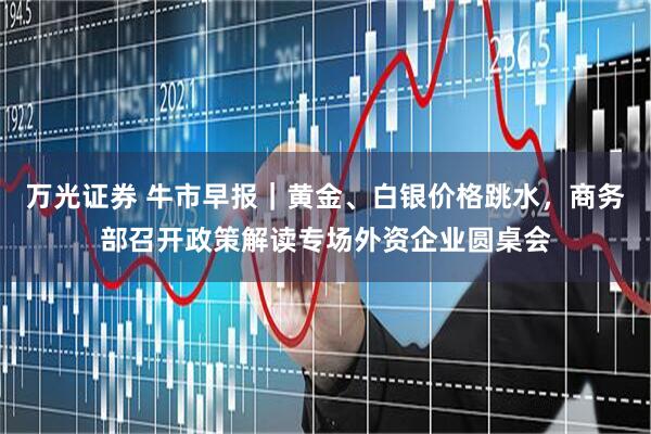 万光证券 牛市早报｜黄金、白银价格跳水，商务部召开政策解读专场外资企业圆桌会