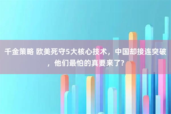 千金策略 欧美死守5大核心技术，中国却接连突破，他们最怕的真要来了?