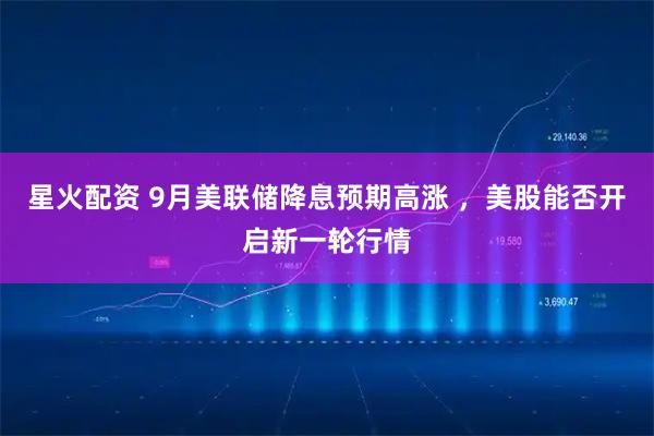 星火配资 9月美联储降息预期高涨 ，美股能否开启新一轮行情
