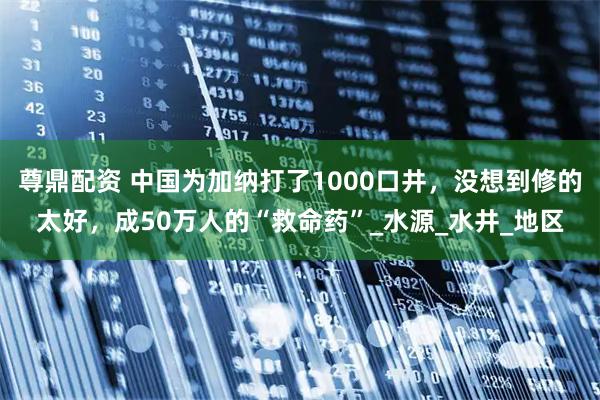 尊鼎配资 中国为加纳打了1000口井,没想到修的太好,成50万人的“救命药”_水源_水井_地区