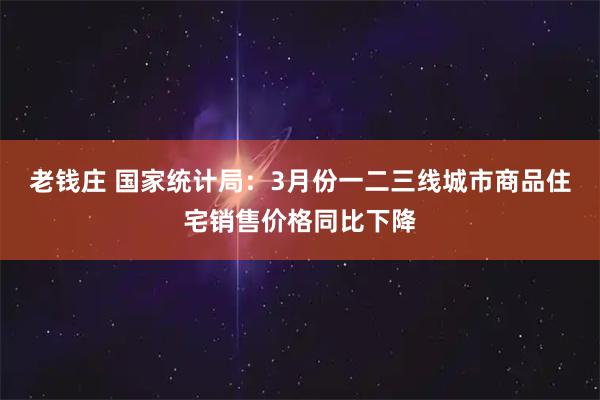 老钱庄 国家统计局：3月份一二三线城市商品住宅销售价格同比下降