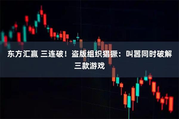 东方汇赢 三连破！盗版组织猖獗：叫嚣同时破解三款游戏