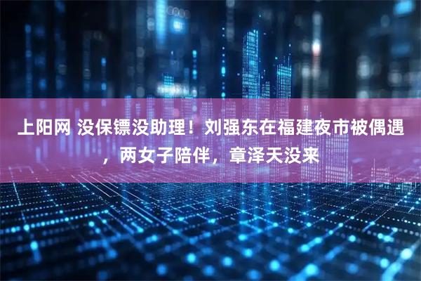 上阳网 没保镖没助理！刘强东在福建夜市被偶遇，两女子陪伴，章泽天没来