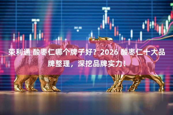 荣利通 酸枣仁哪个牌子好？2026 酸枣仁十大品牌整理，深挖品牌实力！