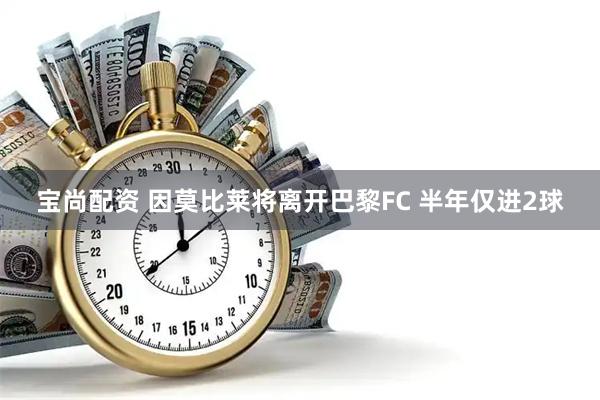 宝尚配资 因莫比莱将离开巴黎FC 半年仅进2球
