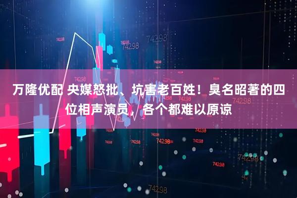 万隆优配 央媒怒批、坑害老百姓！臭名昭著的四位相声演员，各个都难以原谅