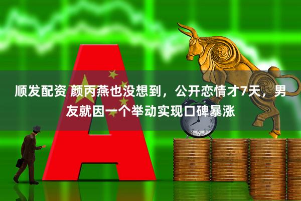 顺发配资 颜丙燕也没想到，公开恋情才7天，男友就因一个举动实现口碑暴涨