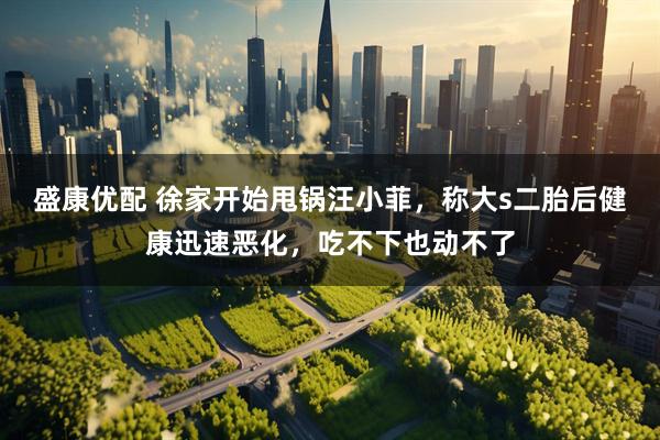 盛康优配 徐家开始甩锅汪小菲，称大s二胎后健康迅速恶化，吃不下也动不了