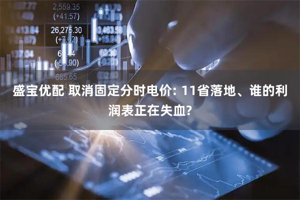 盛宝优配 取消固定分时电价: 11省落地、谁的利润表正在失血?