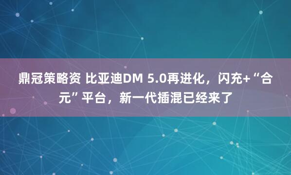 鼎冠策略资 比亚迪DM 5.0再进化，闪充+“合元”平台，新一代插混已经来了