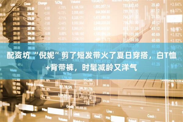 配资坊 “倪妮”剪了短发带火了夏日穿搭，白T恤+背带裤，时髦减龄又洋气