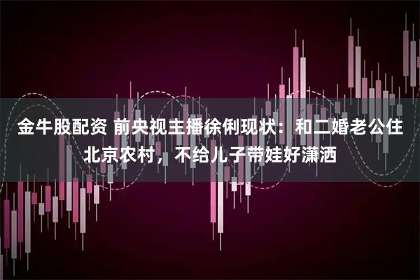 金牛股配资 前央视主播徐俐现状：和二婚老公住北京农村，不给儿子带娃好潇洒