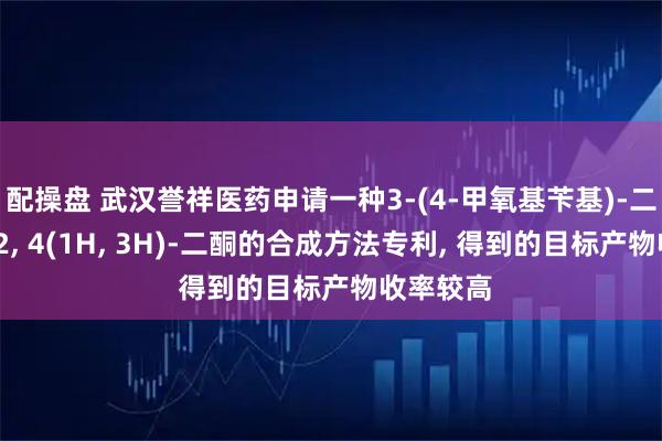 配操盘 武汉誉祥医药申请一种3-(4-甲氧基苄基)-二氢嘧啶-2, 4(1H, 3H)-二酮的合成方法专利, 得到的目标产物收率较高