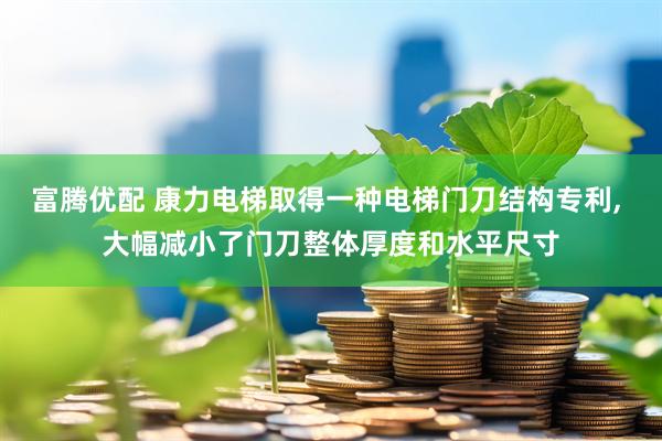 富腾优配 康力电梯取得一种电梯门刀结构专利, 大幅减小了门刀整体厚度和水平尺寸