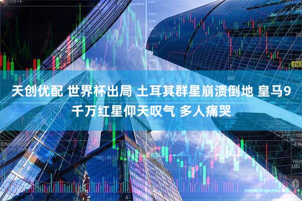 天创优配 世界杯出局 土耳其群星崩溃倒地 皇马9千万红星仰天叹气 多人痛哭