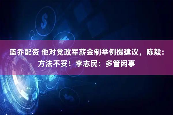 蓝乔配资 他对党政军薪金制举例提建议，陈毅：方法不妥！李志民：多管闲事