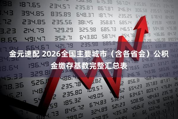 金元速配 2026全国主要城市（含各省会）公积金缴存基数完整汇总表