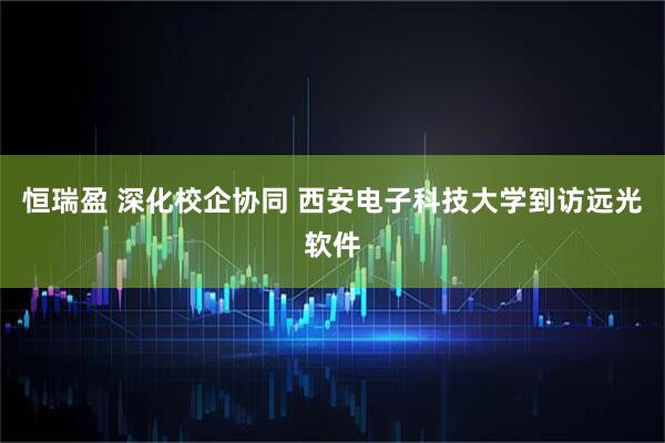 恒瑞盈 深化校企协同 西安电子科技大学到访远光软件