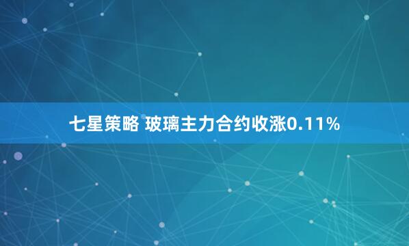 七星策略 玻璃主力合约收涨0.11%