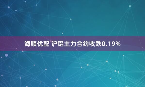 海顺优配 沪铝主力合约收跌0.19%