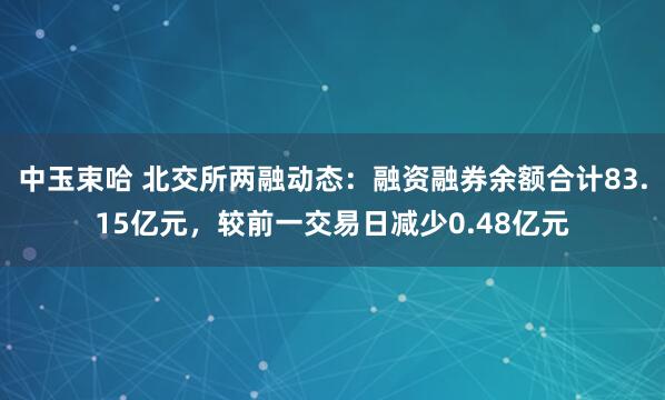 中玉束哈 北交所两融动态：融资融券余额合计83.15亿元，较前一交易日减少0.48亿元