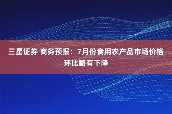 三星证券 商务预报：7月份食用农产品市场价格环比略有下降